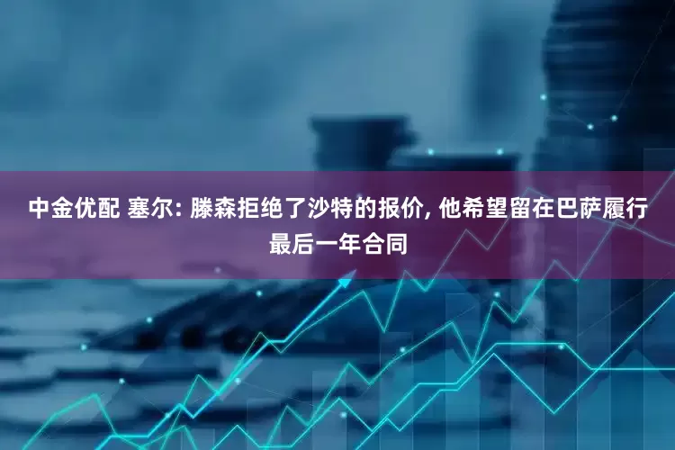 中金优配 塞尔: 滕森拒绝了沙特的报价, 他希望留在巴萨履行最后一年合同