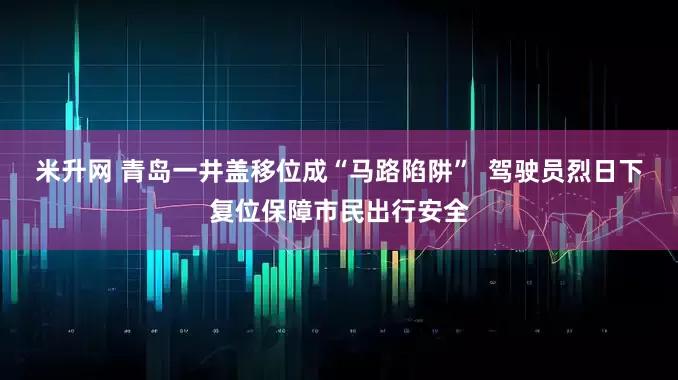 米升网 青岛一井盖移位成“马路陷阱”  驾驶员烈日下复位保障市民出行安全