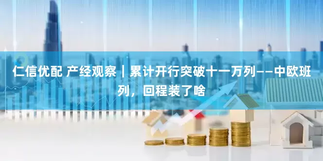 仁信优配 产经观察｜累计开行突破十一万列——中欧班列，回程装了啥