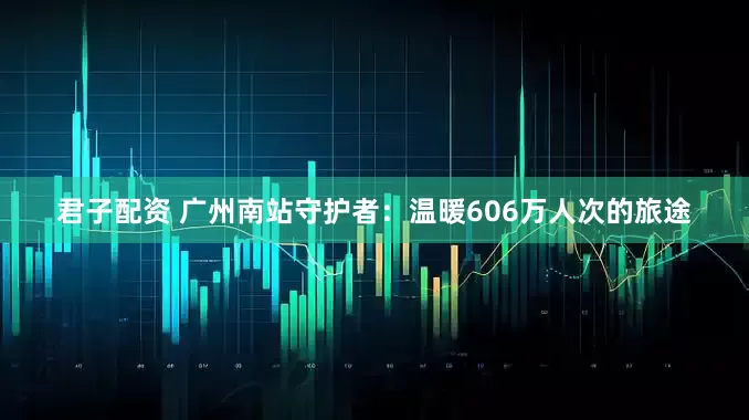 君子配资 广州南站守护者：温暖606万人次的旅途