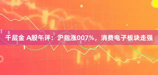 千层金 A股午评：沪指涨007%，消费电子板块走强
