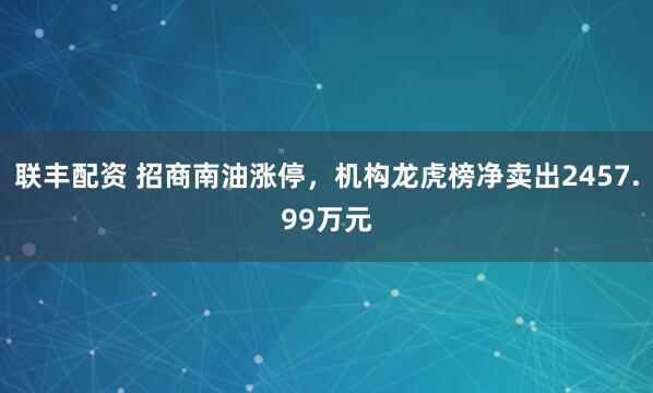 联丰配资 招商南油涨停，机构龙虎榜净卖出2457.99万元