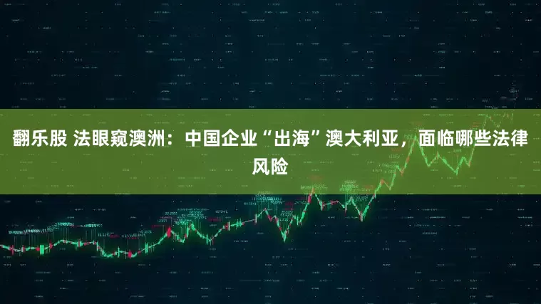 翻乐股 法眼窥澳洲：中国企业“出海”澳大利亚，面临哪些法律风险