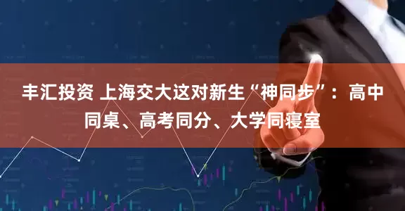 丰汇投资 上海交大这对新生“神同步”：高中同桌、高考同分、大学同寝室