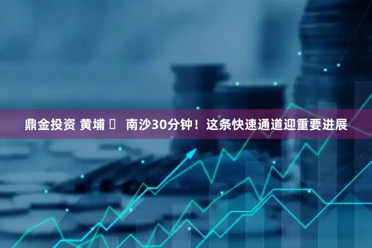 鼎金投资 黄埔 ⇄ 南沙30分钟！这条快速通道迎重要进展